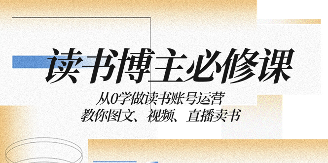（8255期）读书 博主 必修课：从0学做读书账号运营：教你图文、视频、直播卖书-天孤无涯网