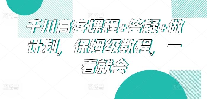 千川高客课程+答疑+做计划，保姆级教程，一看就会-天孤无涯网