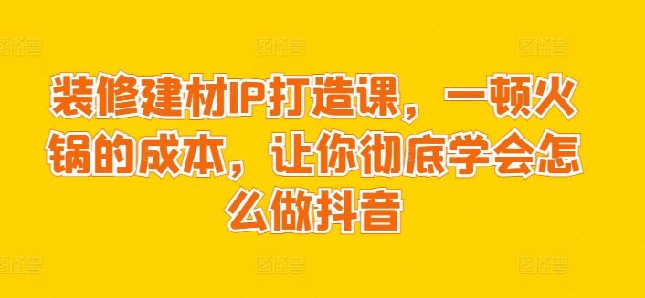装修建材IP打造课，一顿火锅的成本，让你彻底学会怎么做抖音-天孤无涯网