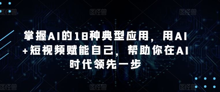 掌握AI的18种典型应用，用AI+短视频赋能自己，帮助你在AI时代领先一步-天孤无涯网