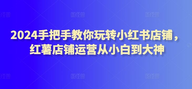 2024手把手教你玩转小红书店铺，红薯店铺运营从小白到大神-天孤无涯网