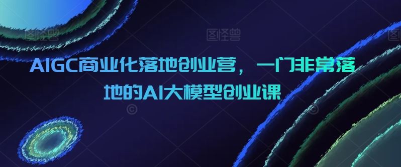 AIGC商业化落地创业营，一门非常落地的AI大模型创业课-天孤无涯网