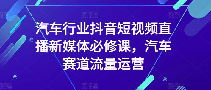 汽车行业抖音短视频直播新媒体必修课，汽车赛道流量运营-天孤无涯网