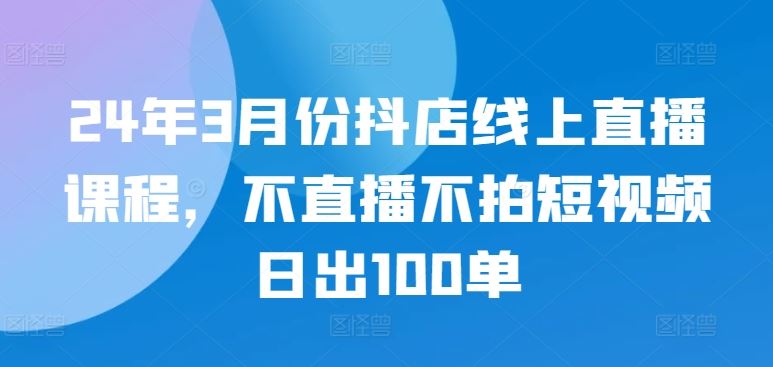 24年3月份抖店线上直播课程，不直播不拍短视频日出100单-天孤无涯网
