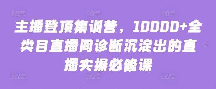 主播登顶集训营，10000+全类目直播间诊断沉淀出的直播实操必修课-天孤无涯网