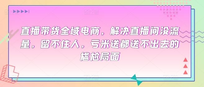 直播带货全域电商，解决直播间没流量，留不住人，亏米送都送不出去的尴尬局面-天孤无涯网