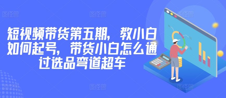价值2980短视频带货第五期，教小白如何起号，带货小白怎么通过选品弯道超车-天孤无涯网