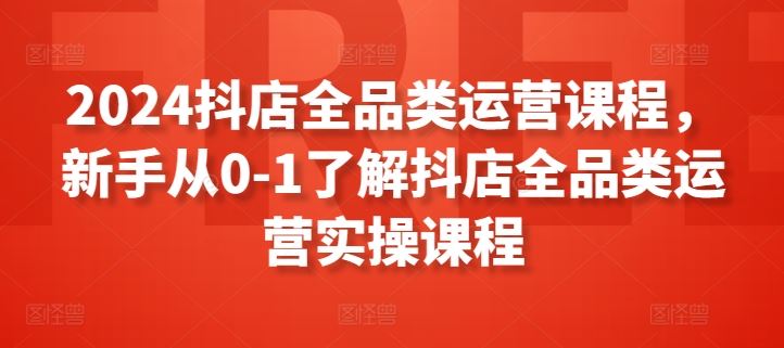 2024抖店全品类运营课程，新手从0-1了解抖店全品类运营实操课程-天孤无涯网