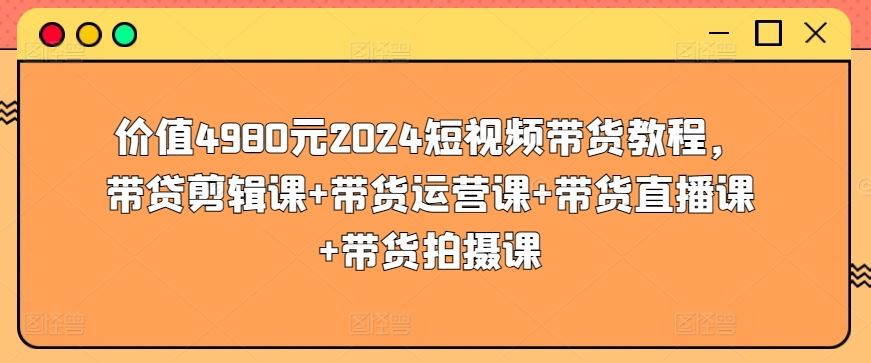价值4980元2024短视频带货教程，带贷剪辑课+带货运营课+带货直播课+带货拍摄课-天孤无涯网