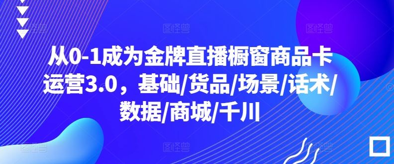 从0-1成为金牌直播橱窗商品卡运营3.0，基础/货品/场景/话术/数据/商城/千川-天孤无涯网
