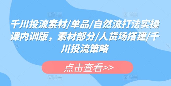千川投流素材/单品/自然流打法实操课内训版，素材部分/人货场搭建/千川投流策略-天孤无涯网