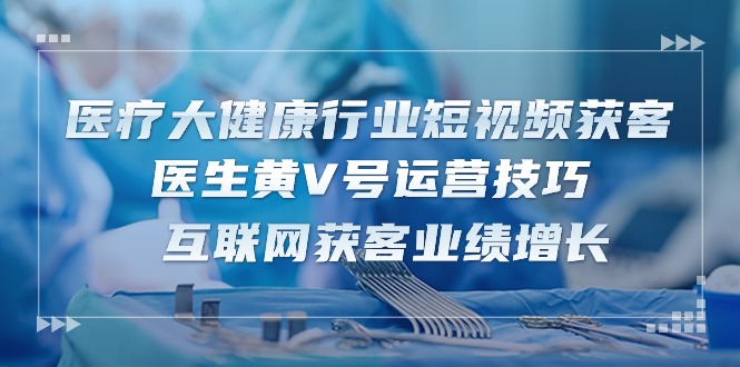 医疗大健康行业短视频获客：医生黄V号运营技巧 互联网获客业绩增长（15节）-天孤无涯网