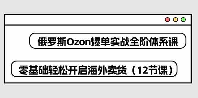 俄罗斯Ozon爆单实战全阶体系课，零基础轻松开启海外卖货（12节课）-天孤无涯网