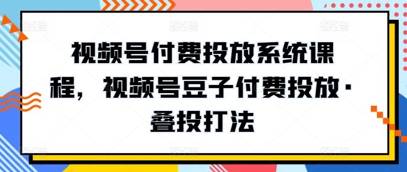 视频号付费投放系统课程，视频号豆子付费投放·叠投打法-天孤无涯网