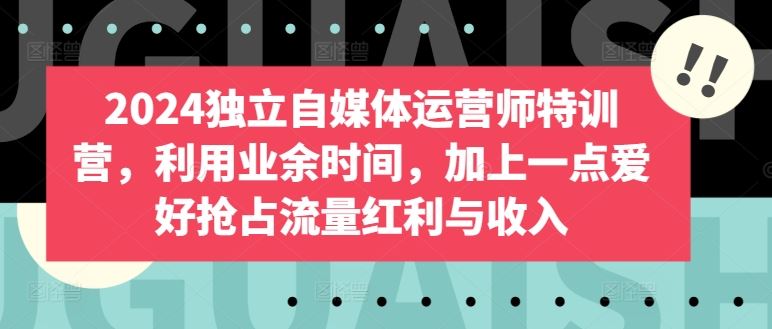 2024独立自媒体运营师特训营，利用业余时间，加上一点爱好抢占流量红利与收入-天孤无涯网
