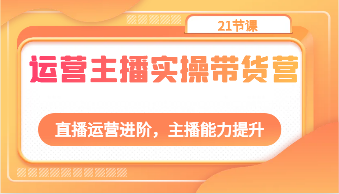 运营主播实操带货营：直播运营进阶，主播能力提升（21节课）-天孤无涯网