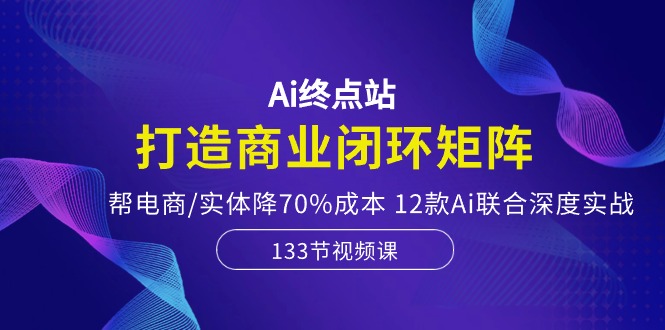 Ai终点站-打造商业闭环矩阵，帮电商/实体降70%成本，12款Ai联合深度实战-天孤无涯网