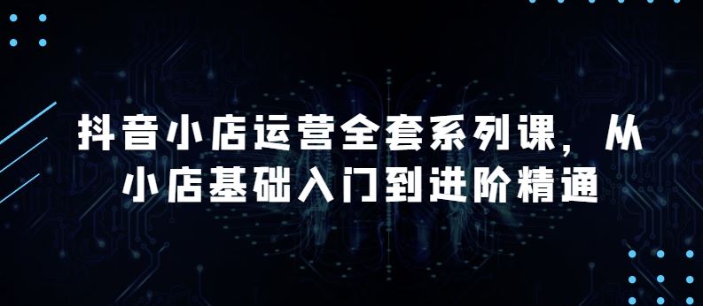 抖音小店运营全套系列课，全新升级，从小店基础入门到进阶精通，系统掌握月销百万小店的核心秘密-天孤无涯网