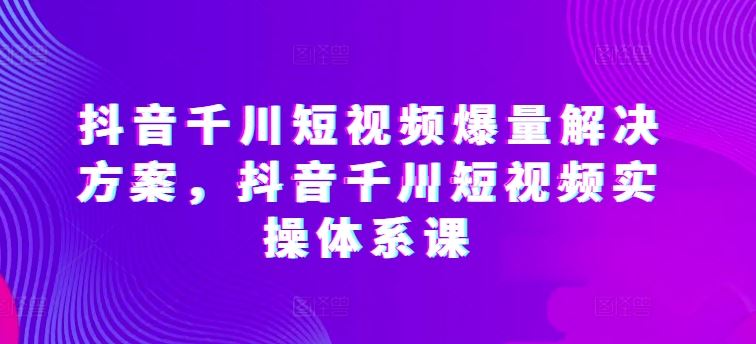 抖音千川短视频爆量解决方案，抖音千川短视频实操体系课-天孤无涯网