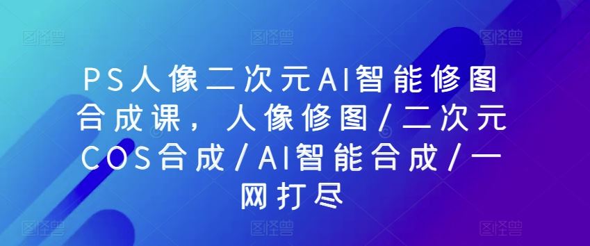 PS人像二次元AI智能修图合成课，人像修图/二次元COS合成/AI智能合成/一网打尽-天孤无涯网