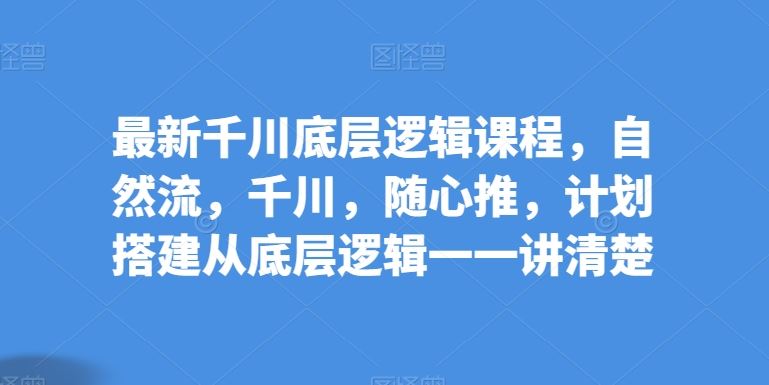 最新千川底层逻辑课程，自然流，千川，随心推，计划搭建从底层逻辑一一讲清楚-天孤无涯网