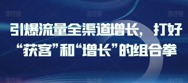 引爆流量全渠道增长，打好“获客”和“增长”的组合拳-天孤无涯网