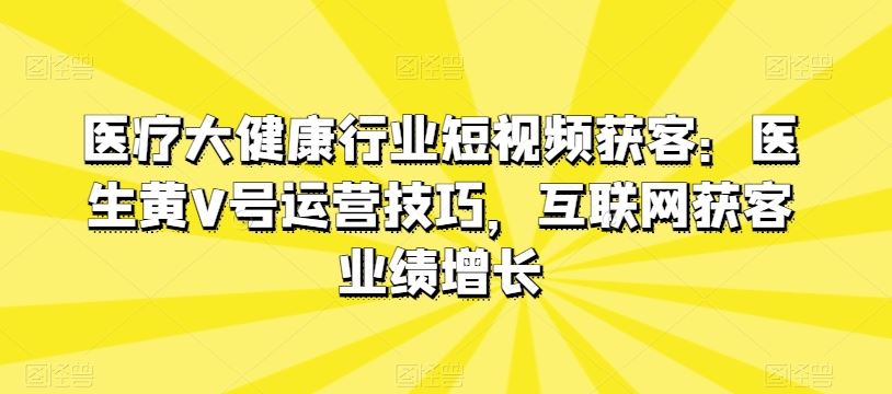 医疗大健康行业短视频获客：医生黄V号运营技巧，互联网获客业绩增长-天孤无涯网