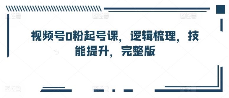 视频号0粉起号课，逻辑梳理，技能提升，完整版-天孤无涯网