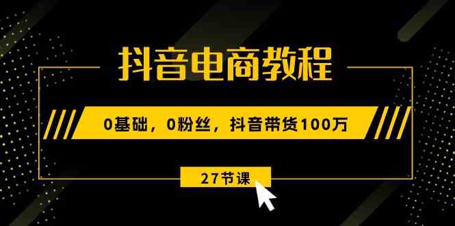 抖音电商教程：0基础，0粉丝，抖音带货100万（27节视频课）-天孤无涯网