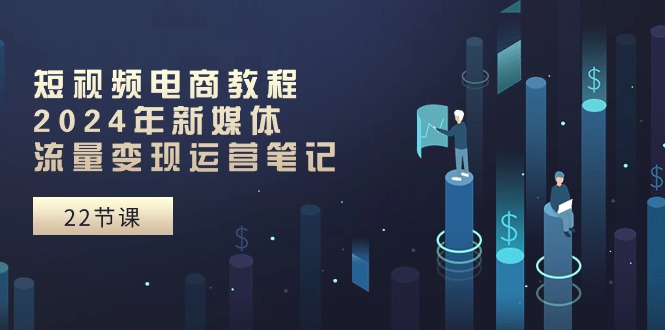 短视频电商教程：2024年新媒体流量变现运营笔记（25节课）-天孤无涯网