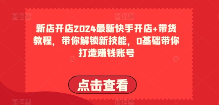 2024最新快手开店+带货教程，带你解锁新技能，0基础带你打造赚钱账号-天孤无涯网