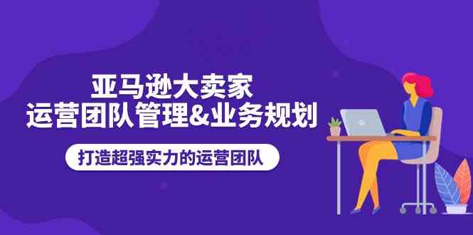 亚马逊大卖家运营团队管理&业务规划，打造超强实力的运营团队-天孤无涯网