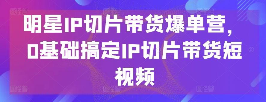 明星IP切片带货爆单营，0基础搞定IP切片带货短视频-天孤无涯网