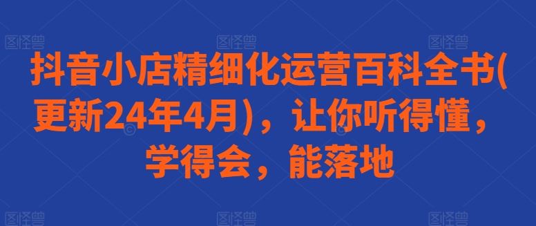 抖音小店精细化运营百科全书(更新24年4月)，让你听得懂，学得会，能落地-天孤无涯网