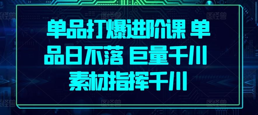 单品打爆进阶课 单品日不落 巨量千川 素材指挥千川-天孤无涯网