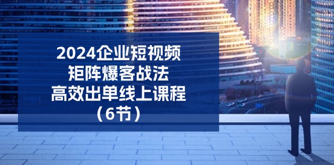 2024企业短视频矩阵爆客战法，高效出单线上课程（6节）-天孤无涯网
