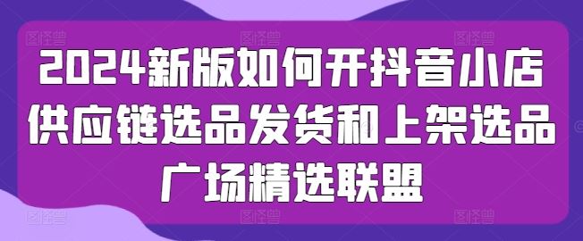 2024新版如何开抖音小店供应链选品发货和上架选品广场精选联盟-天孤无涯网