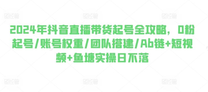2024年抖音直播带货起号全攻略，0粉起号/账号权重/团队搭建/Ab链+短视频+鱼塘实操日不落-天孤无涯网