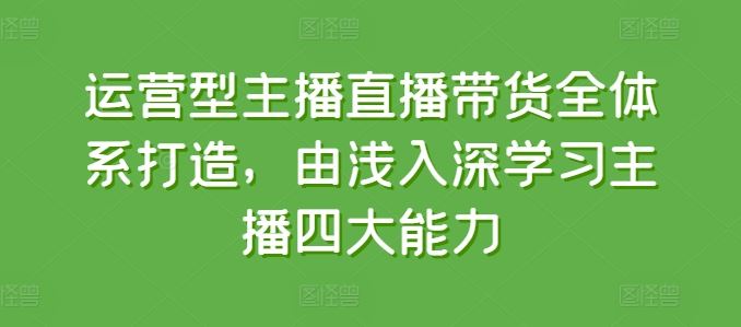 运营型主播直播带货全体系打造，由浅入深学习主播四大能力-天孤无涯网