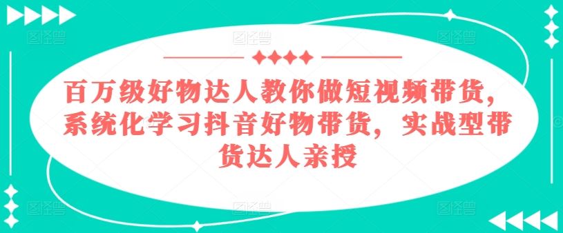百万级好物达人教你做短视频带货，系统化学习抖音好物带货，实战型带货达人亲授-天孤无涯网