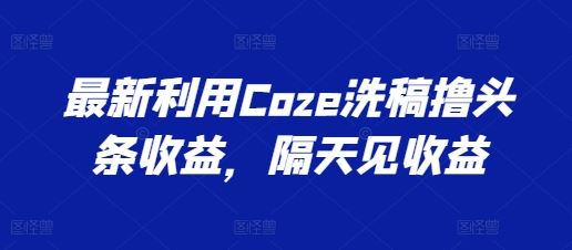 最新利用Coze洗稿撸头条收益，隔天见收益【揭秘】-天孤无涯网