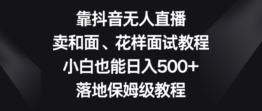 （8364期）靠抖音无人直播，卖和面、花样面试教程，小白也能日入500+，落地保姆级教程-天孤无涯网