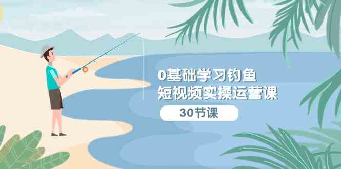 （9672期）0基础学习钓鱼短视频实操运营课：认知篇/定位篇/工具篇/内容篇/运营篇-天孤无涯网