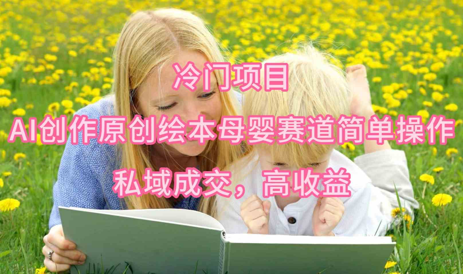 （9726期）冷门项目，AI创作原创绘本母婴赛道简单操作，私域成交，高收益-天孤无涯网