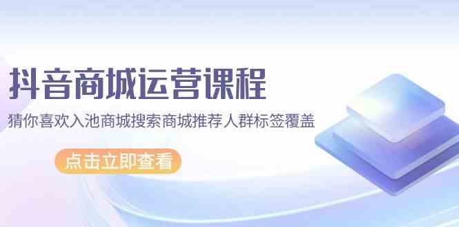 （9771期）抖音商城 运营课程，猜你喜欢入池商城搜索商城推荐人群标签覆盖（67节课）-天孤无涯网