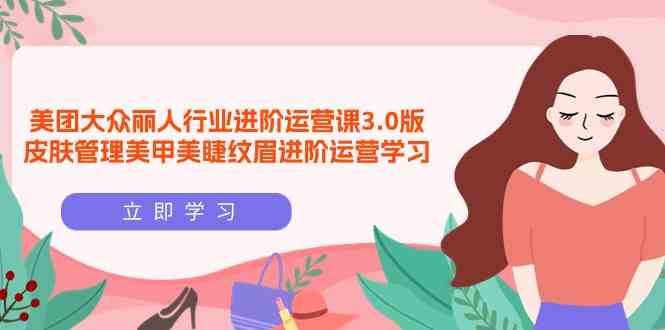 （9740期）美团大众-丽人行业 进阶运营课3.0版，皮肤管理美甲美睫纹眉进阶运营学习-天孤无涯网