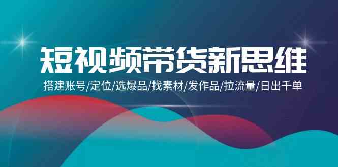 （9837期）短视频带货新思维：搭建账号/定位/选爆品/找素材/发作品/拉流量/日出千单-天孤无涯网