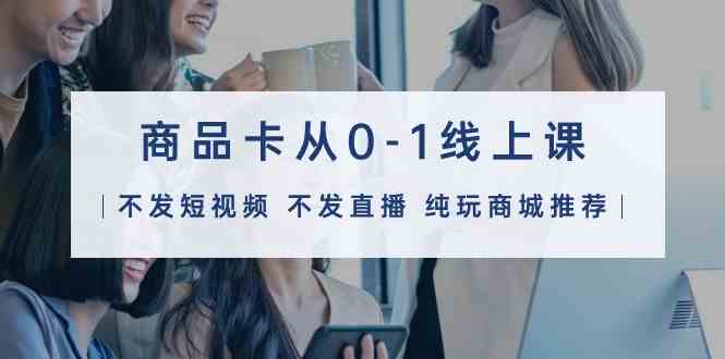 （9834期）商品卡从0-1线上课（不发短视频 不发直播 纯玩商城推荐）32节课-天孤无涯网