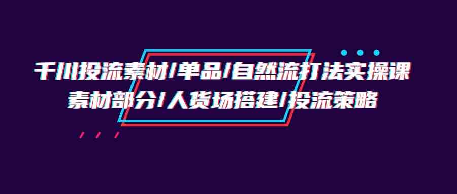 （9908期）千川投流素材/单品/自然流打法实操培训班，素材部分/人货场搭建/投流策略-天孤无涯网