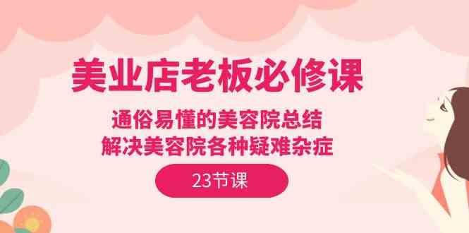 （9986期）美业店老板必修课：通俗易懂的美容院总结，解决美容院各种疑难杂症（23节）-天孤无涯网